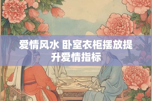 爱情风水 卧室衣柜摆放提升爱情指标 爱情风水 卧室衣柜摆放提升爱情指标