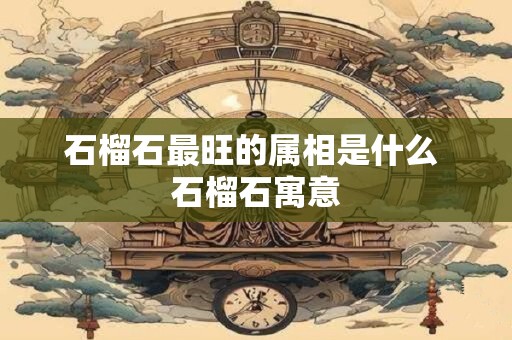 石榴石最旺的属相是什么 石榴石寓意