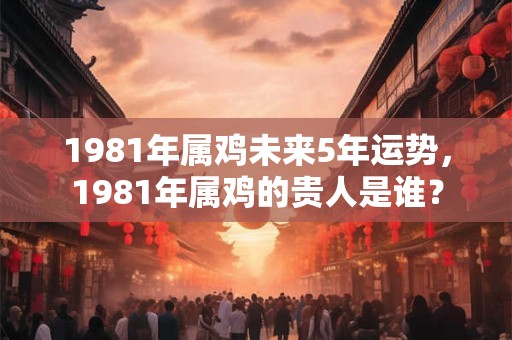 1981年属鸡未来5年运势，1981年属鸡的贵人是谁？