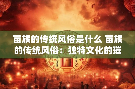 苗族的传统风俗是什么 苗族的传统风俗：独特文化的璀璨瑰宝