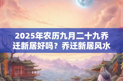 2025年农历九月二十九乔迁新居好吗？乔迁新居风水忌讳