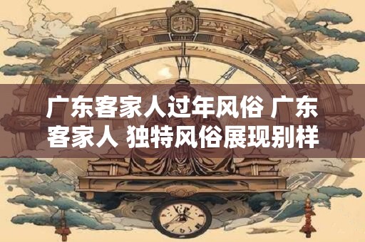 广东客家人过年风俗 广东客家人 独特风俗展现别样人文风情
