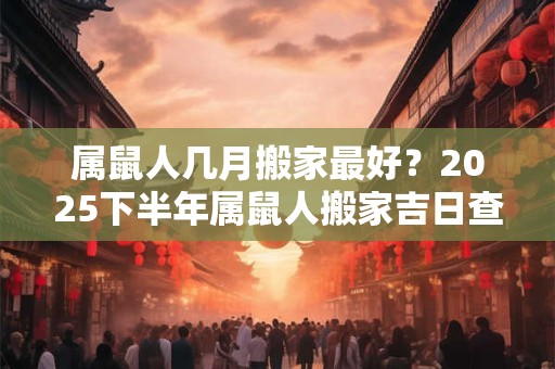 属鼠人几月搬家最好？2025下半年属鼠人搬家吉日查询