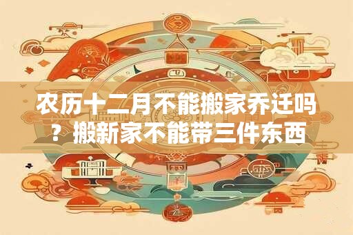 农历十二月不能搬家乔迁吗？搬新家不能带三件东西