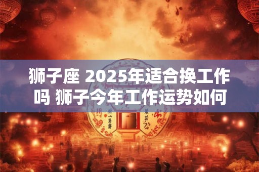 狮子座 2025年适合换工作吗 狮子今年工作运势如何