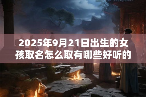 2025年9月21日出生的女孩取名怎么取有哪些好听的名字 2025年9月21日出生的女孩取名怎么取有哪些好听的名字