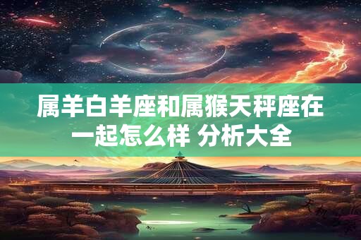 属羊白羊座和属猴天秤座在一起怎么样 分析大全