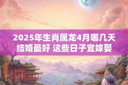 2025年生肖属龙4月哪几天结婚最好 这些日子宜嫁娶