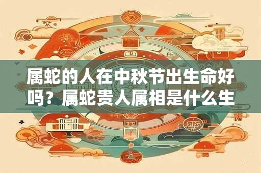 属蛇的人在中秋节出生命好吗？属蛇贵人属相是什么生肖？