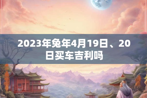 2023年兔年4月19日、20日买车吉利吗 2023年兔年4月19日、20日买车吉利吗