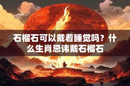 石榴石可以戴着睡觉吗?什么生肖忌讳戴石榴石 石榴石可以戴着睡觉吗?什么生肖忌讳戴石榴石