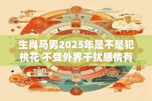 生肖马男2025年是不是犯桃花 不受外界干扰感情有机遇