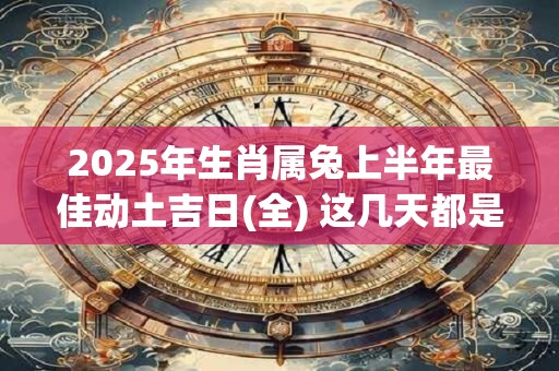 2025年生肖属兔上半年最佳动土吉日(全) 这几天都是好日子 2025年生肖属兔上半年最佳动土吉日(全) 这几天都是好日子