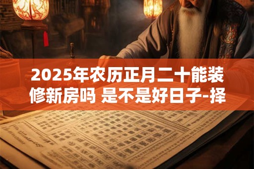 2025年农历正月二十能装修新房吗 是不是好日子-择吉日网