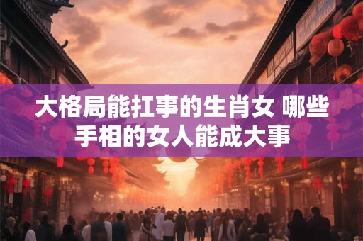 大格局能扛事的生肖女 哪些手相的女人能成大事