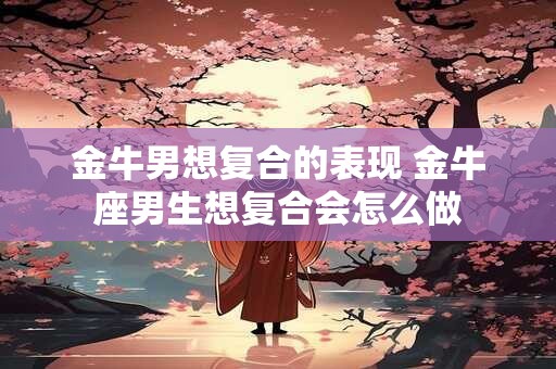金牛男想复合的表现 金牛座男生想复合会怎么做 金牛男想复合的表现 金牛座男生想复合会怎么做