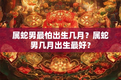 属蛇男最怕出生几月？属蛇男几月出生最好？