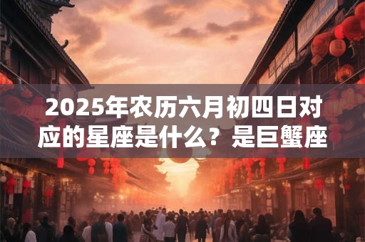 2025年农历六月初四日对应的星座是什么？是巨蟹座吗