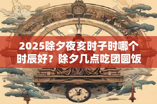 2025除夕夜亥时子时哪个时辰好？除夕几点吃团圆饭