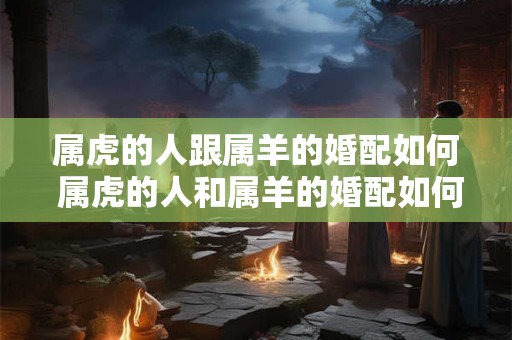 属虎的人跟属羊的婚配如何 属虎的人和属羊的婚配如何