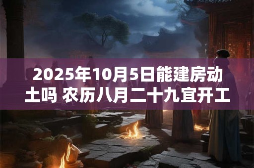 2025年10月5日能建房动土吗 农历八月二十九宜开工吗