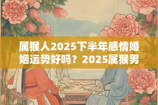 属猴人2025下半年感情婚姻运势好吗？2025属猴男女的婚姻运势详解