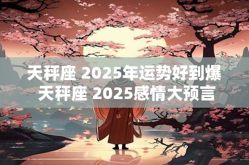 天秤座 2025年运势好到爆 天秤座 2025感情大预言