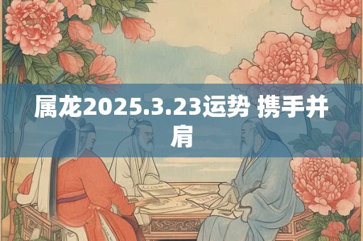 属龙2025.3.23运势 携手并肩