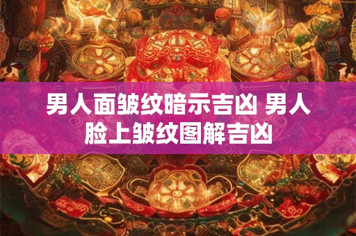 男人面皱纹暗示吉凶 男人脸上皱纹图解吉凶