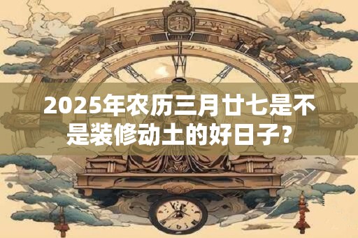 2025年农历三月廿七是不是装修动土的好日子？