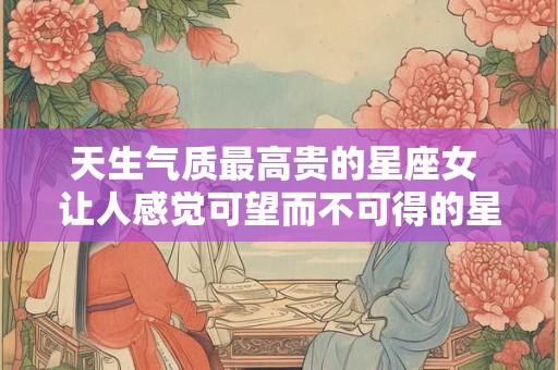 天生气质最高贵的星座女 让人感觉可望而不可得的星座女