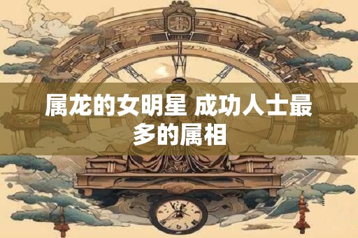 属龙的女明星 成功人士最多的属相
