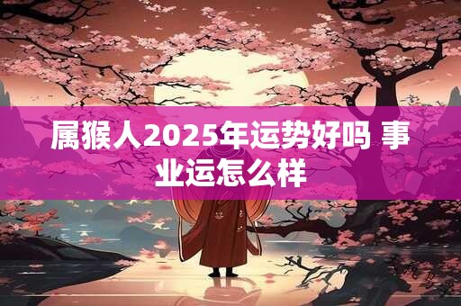 属猴人2025年运势好吗 事业运怎么样 属猴人2025年运势好吗 事业运怎么样