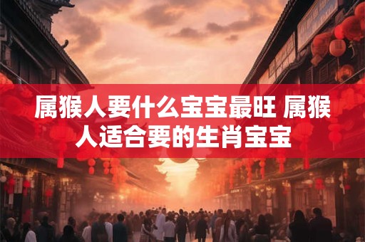 属猴人要什么宝宝最旺 属猴人适合要的生肖宝宝