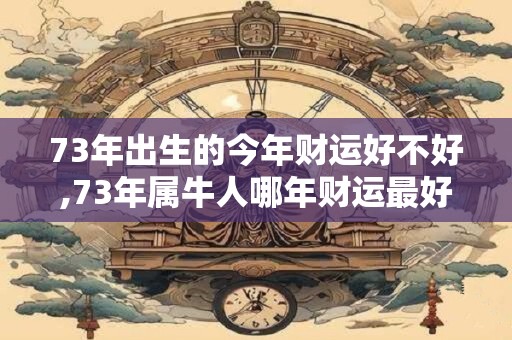 73年出生的今年财运好不好,73年属牛人哪年财运最好 73年出生的今年财运好不好,73年属牛人哪年财运最好