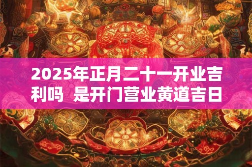 2025年正月二十一开业吉利吗  是开门营业黄道吉日吗