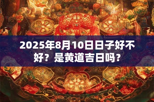 2025年8月10日日子好不好？是黄道吉日吗？