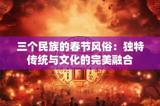 三个民族的春节风俗：独特传统与文化的完美融合