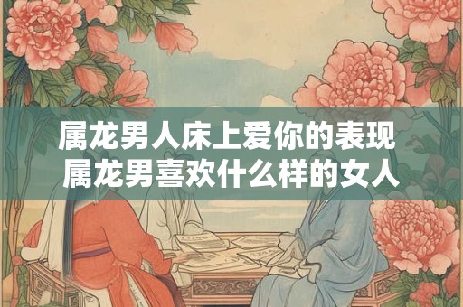 属龙男人床上爱你的表现 属龙男喜欢什么样的女人
