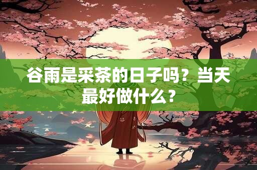 谷雨是采茶的日子吗？当天最好做什么？