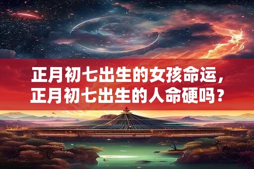 正月初七出生的女孩命运，正月初七出生的人命硬吗？