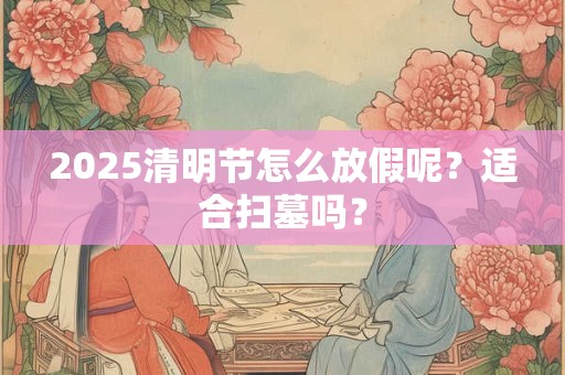2025清明节怎么放假呢？适合扫墓吗？