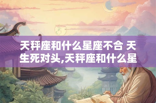 天秤座和什么星座不合 天生死对头,天秤座和什么星座犯冲