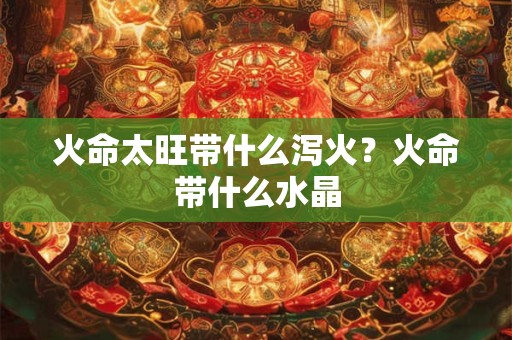 火命太旺带什么泻火?火命带什么水晶 火命太旺带什么泻火?火命带什么水晶