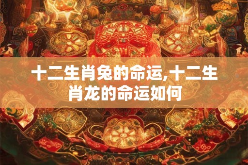 十二生肖兔的命运,十二生肖龙的命运如何 十二生肖兔的命运,十二生肖龙的命运如何
