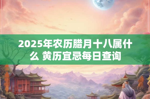 2025年农历腊月十八属什么 黄历宜忌每日查询