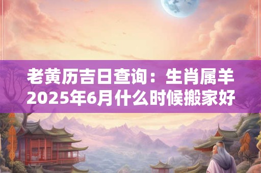 老黄历吉日查询：生肖属羊2025年6月什么时候搬家好