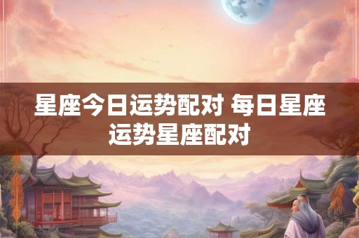 星座今日运势配对 每日星座运势星座配对