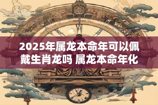 2025年属龙本命年可以佩戴生肖龙吗 属龙本命年化解太岁方法