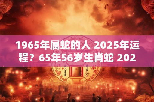 1965年属蛇的人 2025年运程？65年56岁生肖蛇 2025年运势